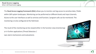 Read Access Logging
What is SAP Read Access Logging
8
The Read Access Logging Framework (RAL) allows you to monitor and log access to sensitive data / fields
within SAP system landscapes. Monitoring can be performed on different levels and input channels.
Access to the user interfaces as well as services and function / program calls can be monitored. The
monitoring is to be configured at the field level.
The result of the monitoring can be viewed either in the function view (monitoring)
or in further applications (Threat Detection /
own alarm mechanisms and evaluations).
Data Security und Data Privacy in SAP - Read Access Logging
 