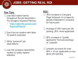 11 
#hiretowin 
JOBS: GETTING REAL ROI 
Top Tips: 
① Use SEO search terms 
throughout the job description. 
Try Google’s Keyword Planner: 
• https://adwords.google.com/ 
KeywordPlanner 
② Don’t be too creative with titles 
for search purposes 
③ Write “personal” job 
descriptions 
④ Use the company description 
section to really capture 
attention 
ROI: 
① 78% increase in Company 
Page followers Æ increase to 
people interested in company 
for future jobs 
② Average of 350 views per job 
posting; 25% more applicants 
③ 50% increase in “quality 
applicants” from job postings 
on LinkedIn 
④ LinkedIn accounts for over 
50% + of our applicants on any 
given job opening 
 