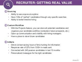 15 
#hiretowin 
① Sourcing 
RECRUITER: GETTING REAL VALUE 
• Ability to see anyone at anytime 
• Have 100s of “perfect” candidates through very specific searches 
• Ability to better timeline hiring 
① Custom Workflow 
• With the Projects feature, you can store all potential candidates and 
organize your candidate workflow (contacted, future prospects, etc.) 
• Open up communication and visibility with hiring managers 
• Have a place to store future candidates 
① InMails 
• Direct contact saving hours of time hunting for information 
• Response rate of 22% from 1300+ in-mails sent 
• Connected with 245 passive candidates in last 10 months 
• Personalized messages for the right candidates 
 