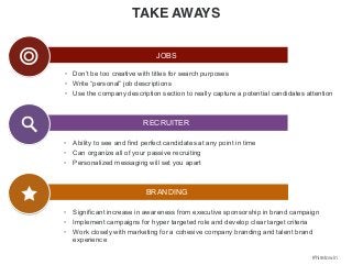 #hiretowin 
Jobs: 
• Don’t be too creative with titles for search purposes 
• Write “personal” job descriptions 
• Use the company description section to really capture a potential candidates attention 
• Ability to see and find perfect candidates at any point in time 
• Can organize all of your passive recruiting 
• Personalized messaging will set you apart 
• Significant increase in awareness from executive sponsorship in brand campaign 
• Implement campaigns for hyper targeted role and develop clear target criteria 
• Work closely with marketing for a cohesive company branding and talent brand 
experience 
TAKE AWAYS 
JOBS 
RECRUITER 
BRANDING 
 