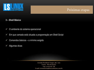 3 – Shell Básico
 O ambiente do sistema operacional
 Em que camada está situada a programação em Shell Script
 Comandos básicos – o mínimo exigido
 Algumas dicas
Avenida Presidente Vargas, 962 / 1001
Centro – Rio de Janeiro
Cep.: 20.071-001 - RJ
E-mail: treinamento@linuxsolutions.com.br
 