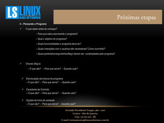 4 – Pensando o Programa
 O que saber antes de começar?
– Para que estou escrevendo o programa?
– Qual o objetivo do programa?
– Quais funcionalidades o programa deve ter?
– Quais interações com o usuários são necessárias? Como ocorrerão?
– Quais parâmetros/argumentos/flag’s devem ser contempladas pelo programa?
 Chaves (flag’s)
– O que são? – Para que serve? – Quando usar?
 Estruturação dos blocos do programa
– O que são? – Para que serve? – Quando usar?
 Caracteres de Controle
– O que são? – Para que serve? – Quando usar?
 Opções de linha de comando
– O que são? – Para que serve? – Quando usar?
Avenida Presidente Vargas, 962 / 1001
Centro – Rio de Janeiro
Cep.: 20.071-001 - RJ
E-mail: treinamento@linuxsolutions.com.br
 