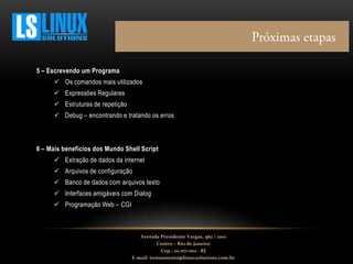 5 – Escrevendo um Programa
 Os comandos mais utilizados
 Expressões Regulares
 Estruturas de repetição
 Debug – encontrando e tratando os erros
6 – Mais benefícios dos Mundo Shell Script
 Extração de dados da internet
 Arquivos de configuração
 Banco de dados com arquivos texto
 Interfaces amigáveis com Dialog
 Programação Web – CGI
Avenida Presidente Vargas, 962 / 1001
Centro – Rio de Janeiro
Cep.: 20.071-001 - RJ
E-mail: treinamento@linuxsolutions.com.br
 