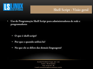 •
•
•
•
Avenida Presidente Vargas, 962 / 1001
Centro – Rio de Janeiro
Cep.: 20.071-001 - RJ
E-mail: treinamento@linuxsolutions.com.br
 