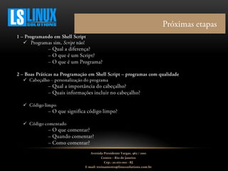 



Avenida Presidente Vargas, 962 / 1001
Centro – Rio de Janeiro
Cep.: 20.071-001 - RJ
E-mail: treinamento@linuxsolutions.com.br
 
