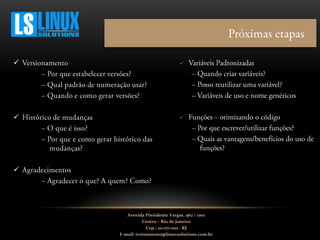 




Avenida Presidente Vargas, 962 / 1001
Centro – Rio de Janeiro
Cep.: 20.071-001 - RJ
E-mail: treinamento@linuxsolutions.com.br
 