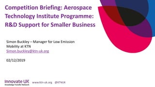 Competition Briefing: Aerospace
Technology Institute Programme:
R&D Support for Smaller Business
Simon Buckley – Manager for Low Emission
Mobility at KTN
Simon.buckley@ktn-uk.org
02/12/2019
 