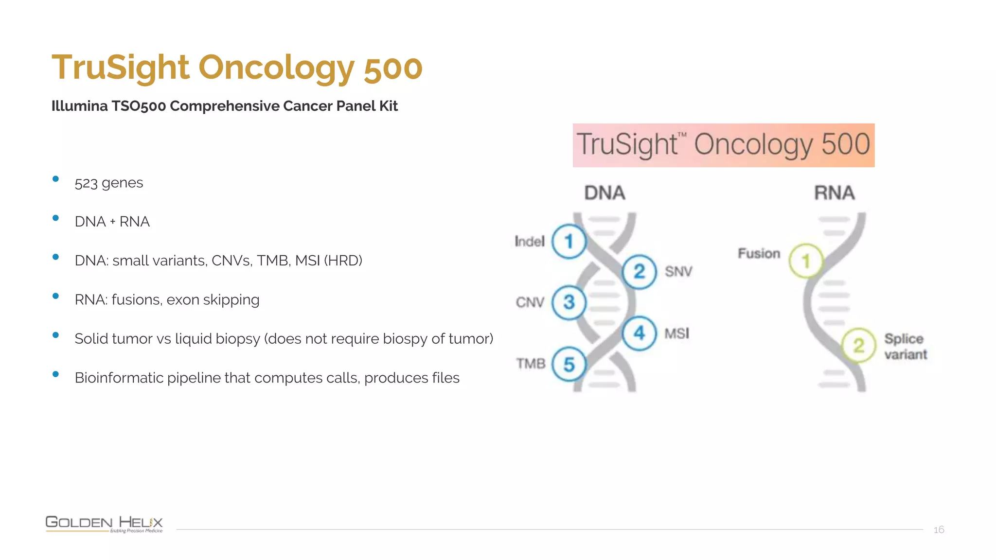 TruSight Oncology 500
16
Illumina TSO500 Comprehensive Cancer Panel Kit
• 523 genes
• DNA + RNA
• DNA: small variants, CNVs, TMB, MSI (HRD)
• RNA: fusions, exon skipping
• Solid tumor vs liquid biopsy (does not require biospy of tumor)
• Bioinformatic pipeline that computes calls, produces files
 