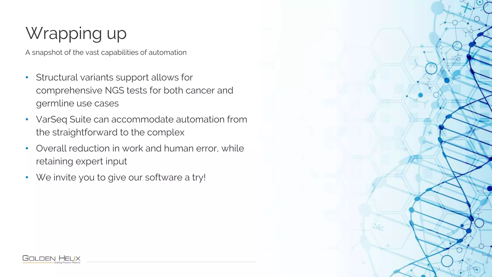 Wrapping up
24
A snapshot of the vast capabilities of automation
• Structural variants support allows for
comprehensive NGS tests for both cancer and
germline use cases
• VarSeq Suite can accommodate automation from
the straightforward to the complex
• Overall reduction in work and human error, while
retaining expert input
• We invite you to give our software a try!
 
