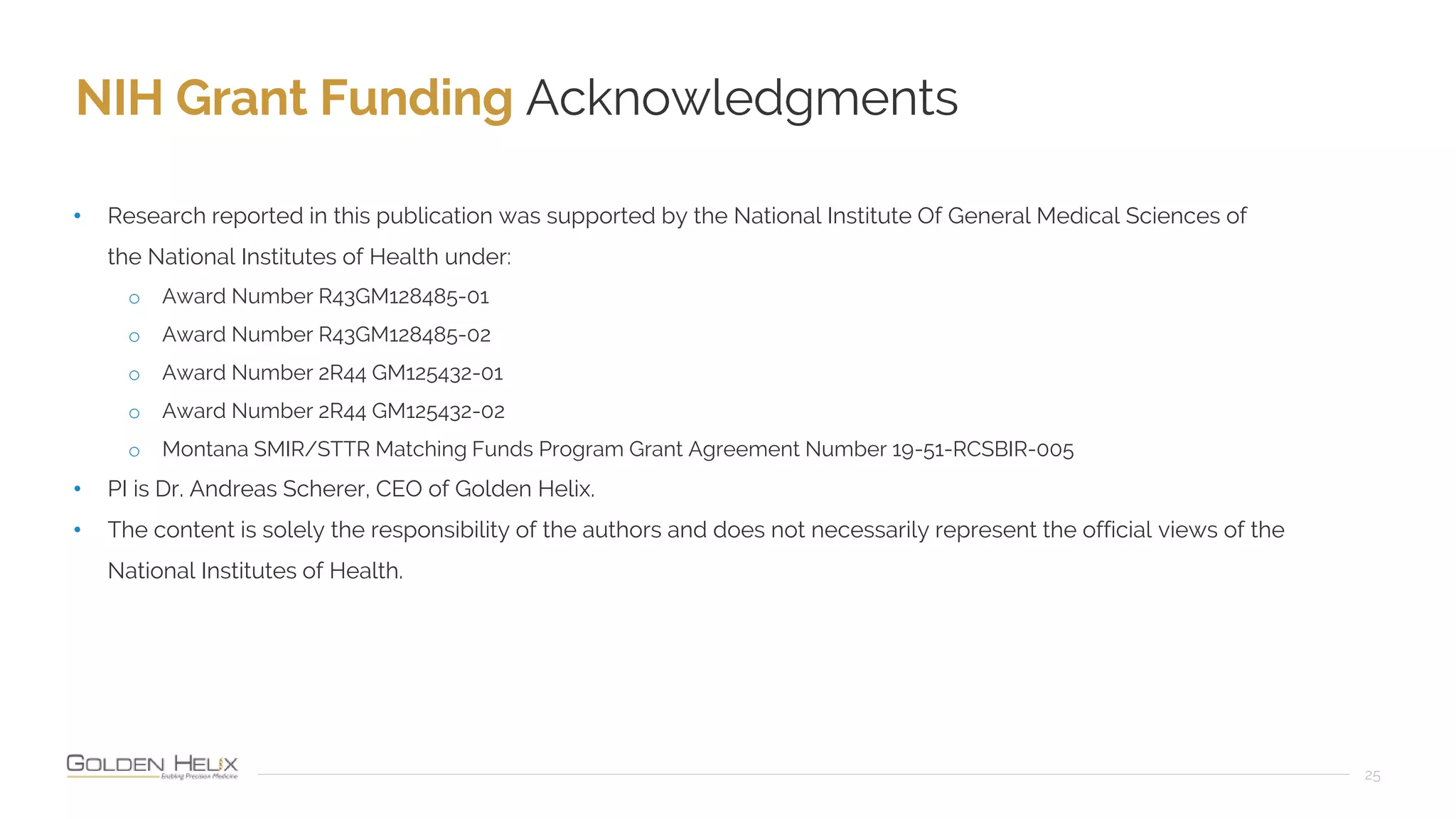 NIH Grant Funding Acknowledgments
25
• Research reported in this publication was supported by the National Institute Of General Medical Sciences of
the National Institutes of Health under:
o Award Number R43GM128485-01
o Award Number R43GM128485-02
o Award Number 2R44 GM125432-01
o Award Number 2R44 GM125432-02
o Montana SMIR/STTR Matching Funds Program Grant Agreement Number 19-51-RCSBIR-005
• PI is Dr. Andreas Scherer, CEO of Golden Helix.
• The content is solely the responsibility of the authors and does not necessarily represent the official views of the
National Institutes of Health.
 