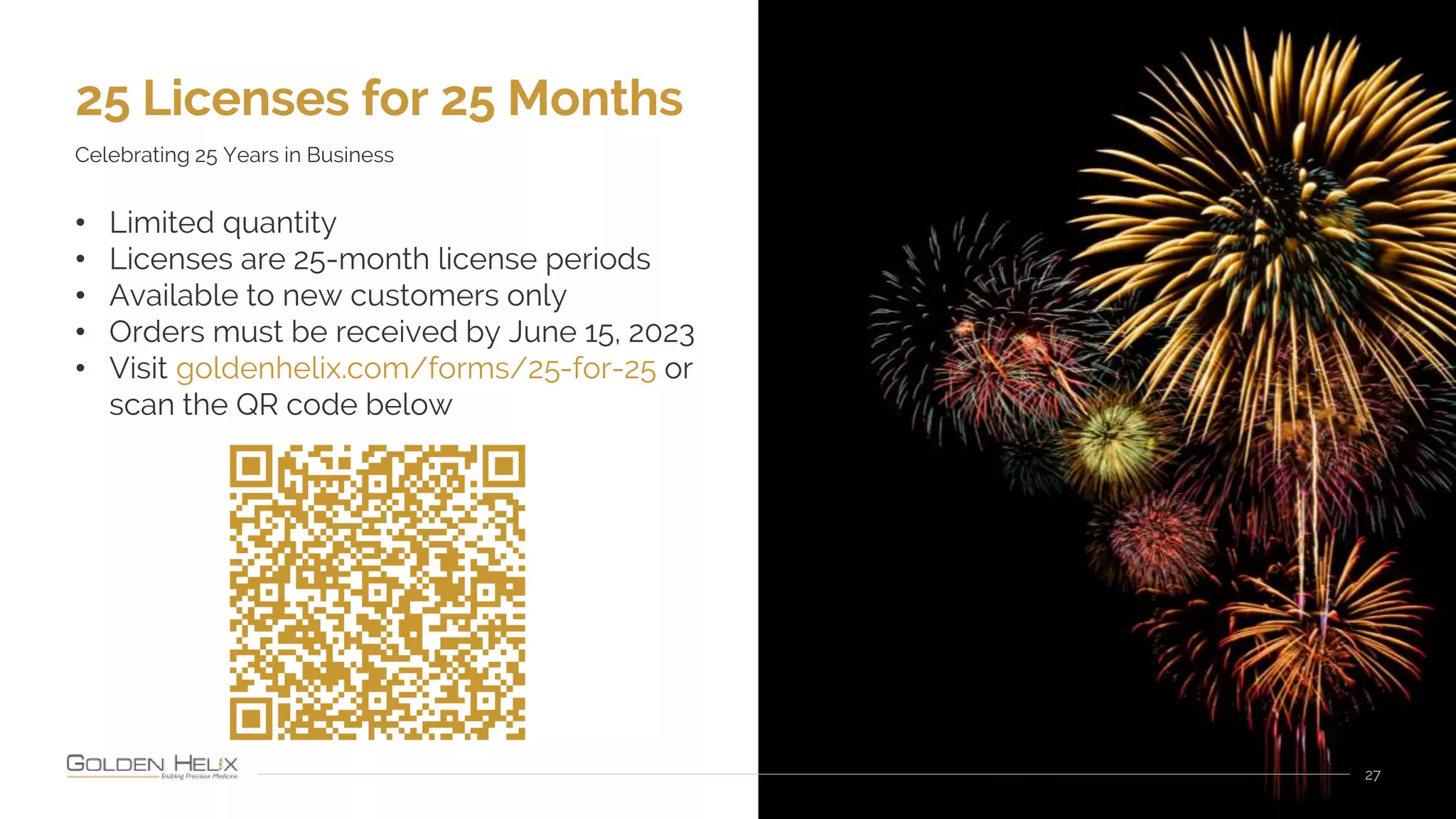 25 Licenses for 25 Months
27
Celebrating 25 Years in Business
• Limited quantity
• Licenses are 25-month license periods
• Available to new customers only
• Orders must be received by June 15, 2023
• Visit goldenhelix.com/forms/25-for-25 or
scan the QR code below
 