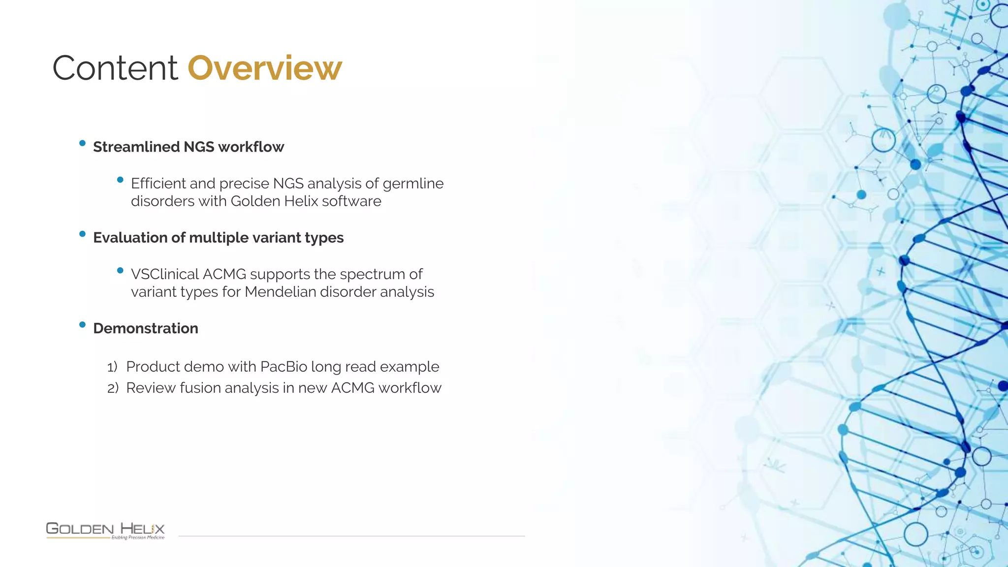 Content Overview
10
• Streamlined NGS workflow
• Efficient and precise NGS analysis of germline
disorders with Golden Helix software
• Evaluation of multiple variant types
• VSClinical ACMG supports the spectrum of
variant types for Mendelian disorder analysis
• Demonstration
1) Product demo with PacBio long read example
2) Review fusion analysis in new ACMG workflow
 