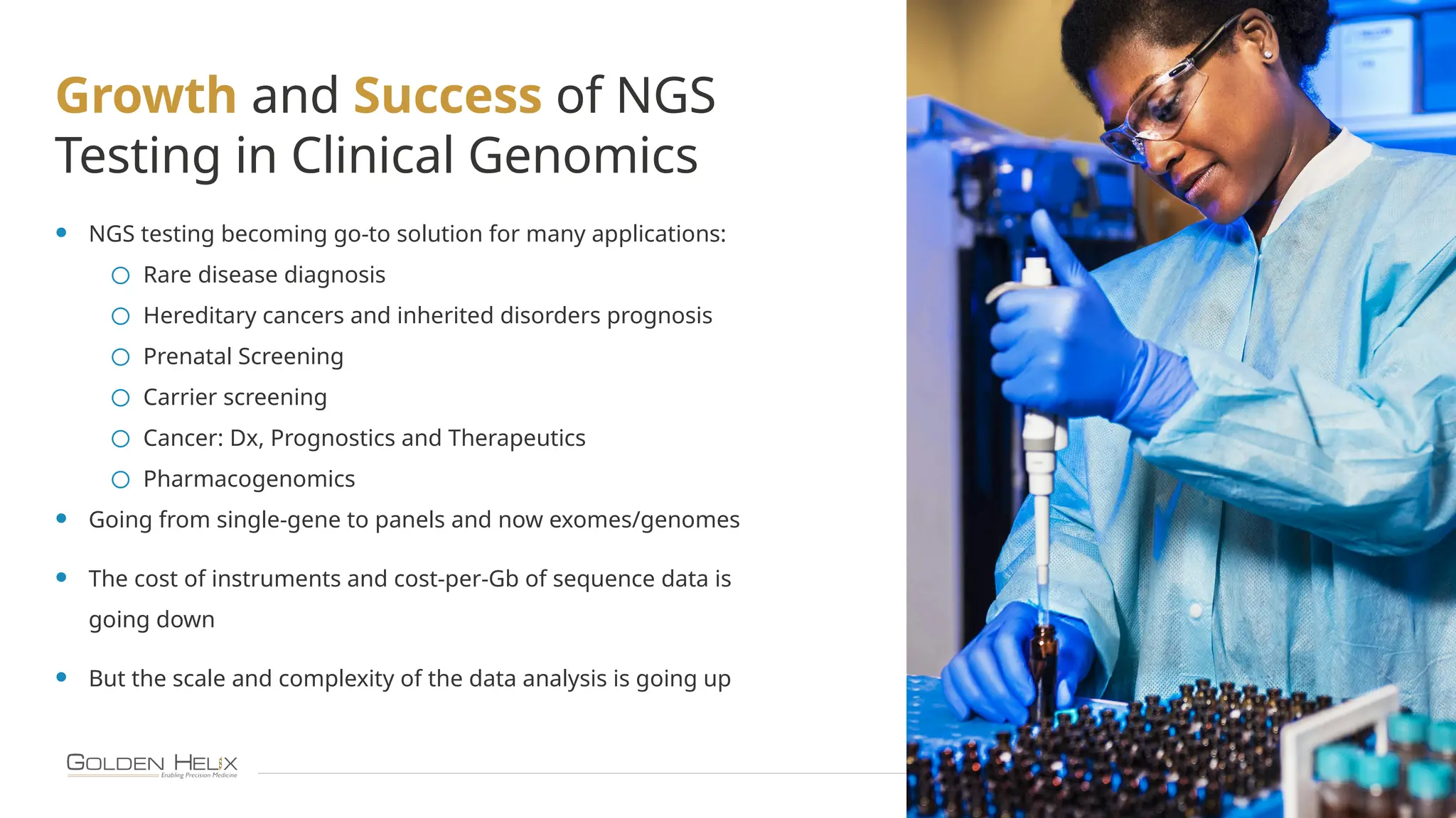 10
Growth and Success of NGS
Testing in Clinical Genomics
• NGS testing becoming go-to solution for many applications:
o Rare disease diagnosis
o Hereditary cancers and inherited disorders prognosis
o Prenatal Screening
o Carrier screening
o Cancer: Dx, Prognostics and Therapeutics
o Pharmacogenomics
• Going from single-gene to panels and now exomes/genomes
• The cost of instruments and cost-per-Gb of sequence data is
going down
• But the scale and complexity of the data analysis is going up
 