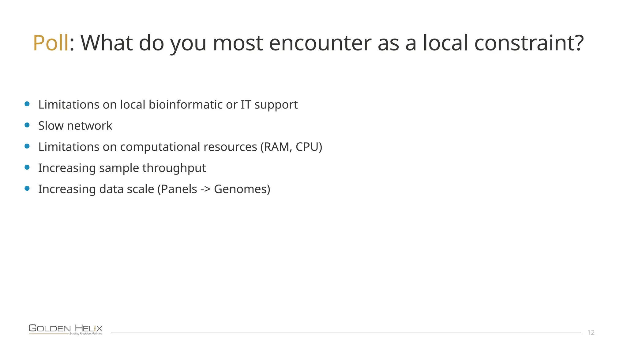 12
Poll: What do you most encounter as a local constraint?
• Limitations on local bioinformatic or IT support
• Slow network
• Limitations on computational resources (RAM, CPU)
• Increasing sample throughput
• Increasing data scale (Panels -> Genomes)
 