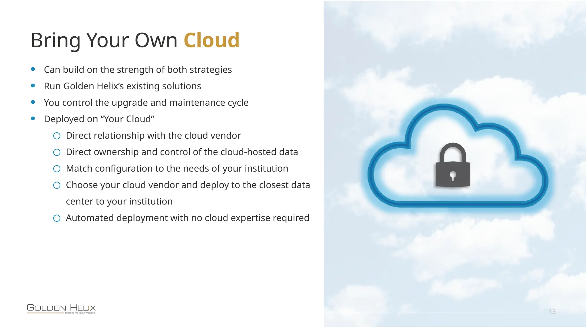 Bring Your Own Cloud
13
• Can build on the strength of both strategies
• Run Golden Helix’s existing solutions
• You control the upgrade and maintenance cycle
• Deployed on “Your Cloud”
o Direct relationship with the cloud vendor
o Direct ownership and control of the cloud-hosted data
o Match configuration to the needs of your institution
o Choose your cloud vendor and deploy to the closest data
center to your institution
o Automated deployment with no cloud expertise required
 
