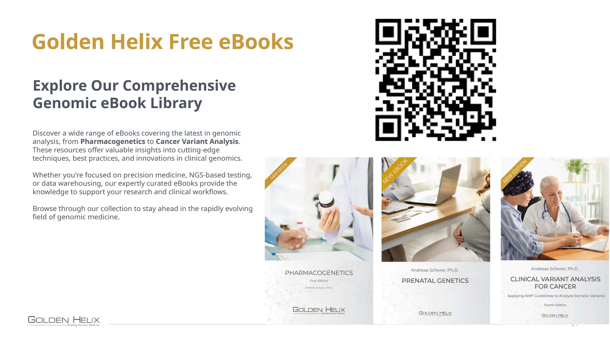 Golden Helix Free eBooks
21
Explore Our Comprehensive
Genomic eBook Library
Discover a wide range of eBooks covering the latest in genomic
analysis, from Pharmacogenetics to Cancer Variant Analysis.
These resources offer valuable insights into cutting-edge
techniques, best practices, and innovations in clinical genomics.
Whether you're focused on precision medicine, NGS-based testing,
or data warehousing, our expertly curated eBooks provide the
knowledge to support your research and clinical workflows.
Browse through our collection to stay ahead in the rapidly evolving
field of genomic medicine.
 