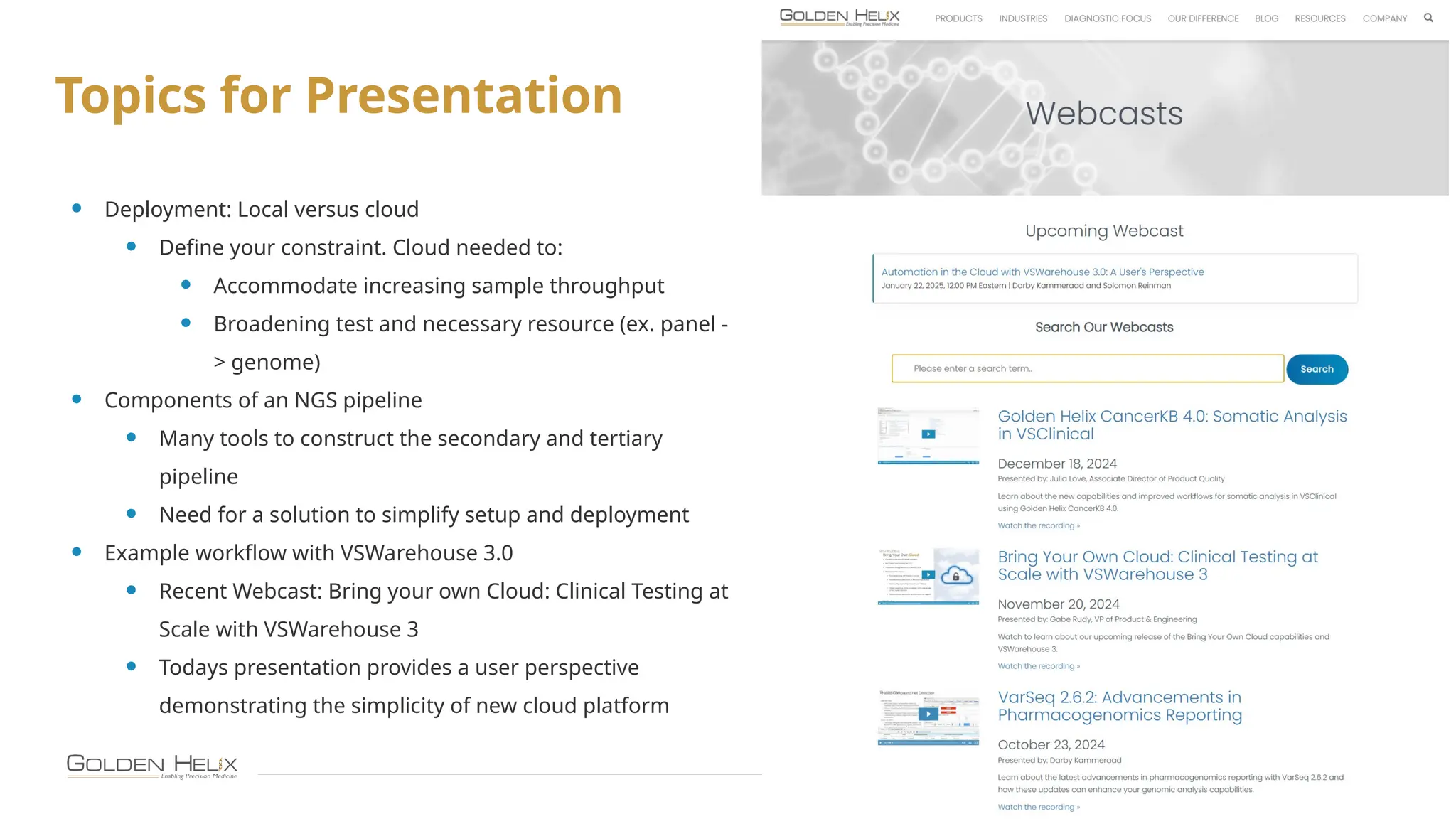 9
Topics for Presentation
• Deployment: Local versus cloud
• Define your constraint. Cloud needed to:
• Accommodate increasing sample throughput
• Broadening test and necessary resource (ex. panel -
> genome)
• Components of an NGS pipeline
• Many tools to construct the secondary and tertiary
pipeline
• Need for a solution to simplify setup and deployment
• Example workflow with VSWarehouse 3.0
• Recent Webcast: Bring your own Cloud: Clinical Testing at
Scale with VSWarehouse 3
• Todays presentation provides a user perspective
demonstrating the simplicity of new cloud platform
 
