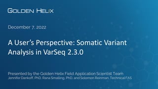 A User’s Perspective: Somatic Variant
Analysis in VarSeq 2.3.0
December 7, 2022
Presented by the Golden Helix Field Application Scientist Team
Jennifer Dankoff, PhD, Rana Smalling, PhD, and Solomon Reinman,TechnicalFAS
 