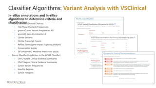 23
Classifier Algorithms: Variant Analysis with VSClinical
In-silico annotations and in-silico
algorithms to determine criteria and
classification
• ACMG Classifier (Default Choices)
• 1kG Phase3 Variants Frequencies
• gnomAD Joint Variant Frequencies 4.0
• gnomAD Gene Constraints 4.0
• ClinVar Variants
• ClinVar Transcript Counts
• RefSeq Genes (gene impact / splicing analysis)
• Conservation Scores
• SIFT/PolyPhen2 Missense Predictions (MSA)
• Cancer Classifer (in Addition to the ACMG Classifier)
• CIViC Variant Clinical Evidence Summaries
• CIViC Region Clinical Evidence Summaries
• Cancer Variant Frequencies
• InterPro Regions
• Cancer Hotspots
 