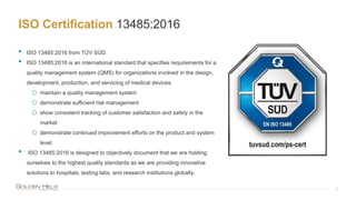 ISO Certification 13485:2016
8
• ISO 13485:2016 from TÜV SÜD
• ISO 13485:2016 is an international standard that specifies requirements for a
quality management system (QMS) for organizations involved in the design,
development, production, and servicing of medical devices.
o maintain a quality management system
o demonstrate sufficient risk management
o show consistent tracking of customer satisfaction and safety in the
market
o demonstrate continued improvement efforts on the product and system
level.
• ISO 13485:2016 is designed to objectively document that we are holding
ourselves to the highest quality standards as we are providing innovative
solutions to hospitals, testing labs, and research institutions globally.
 