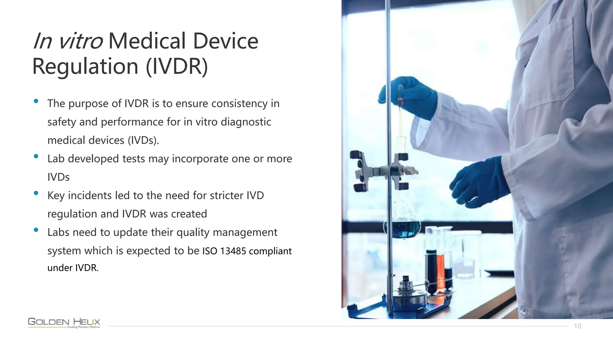 In vitro Medical Device
Regulation (IVDR)
10
• The purpose of IVDR is to ensure consistency in
safety and performance for in vitro diagnostic
medical devices (IVDs).
• Lab developed tests may incorporate one or more
IVDs
• Key incidents led to the need for stricter IVD
regulation and IVDR was created
• Labs need to update their quality management
system which is expected to be ISO 13485 compliant
under IVDR.
 