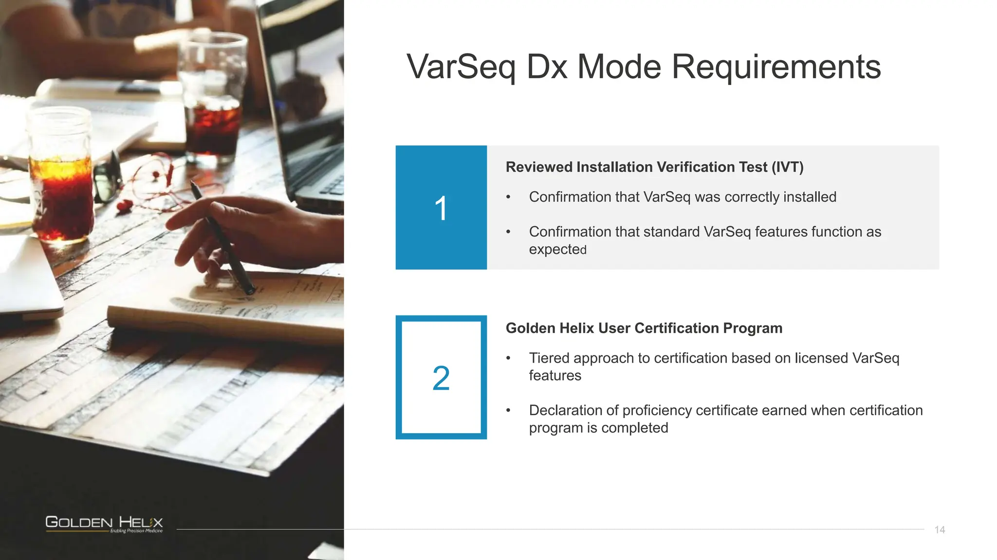 VarSeq Dx Mode Requirements
14
Reviewed Installation Verification Test (IVT)
• Confirmation that VarSeq was correctly installed
• Confirmation that standard VarSeq features function as
expected
1
Golden Helix User Certification Program
• Tiered approach to certification based on licensed VarSeq
features
• Declaration of proficiency certificate earned when certification
program is completed
2
 