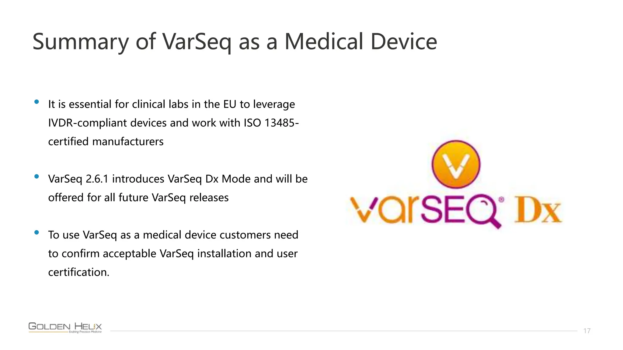 Summary of VarSeq as a Medical Device
17
• It is essential for clinical labs in the EU to leverage
IVDR-compliant devices and work with ISO 13485-
certified manufacturers
• VarSeq 2.6.1 introduces VarSeq Dx Mode and will be
offered for all future VarSeq releases
• To use VarSeq as a medical device customers need
to confirm acceptable VarSeq installation and user
certification.
 
