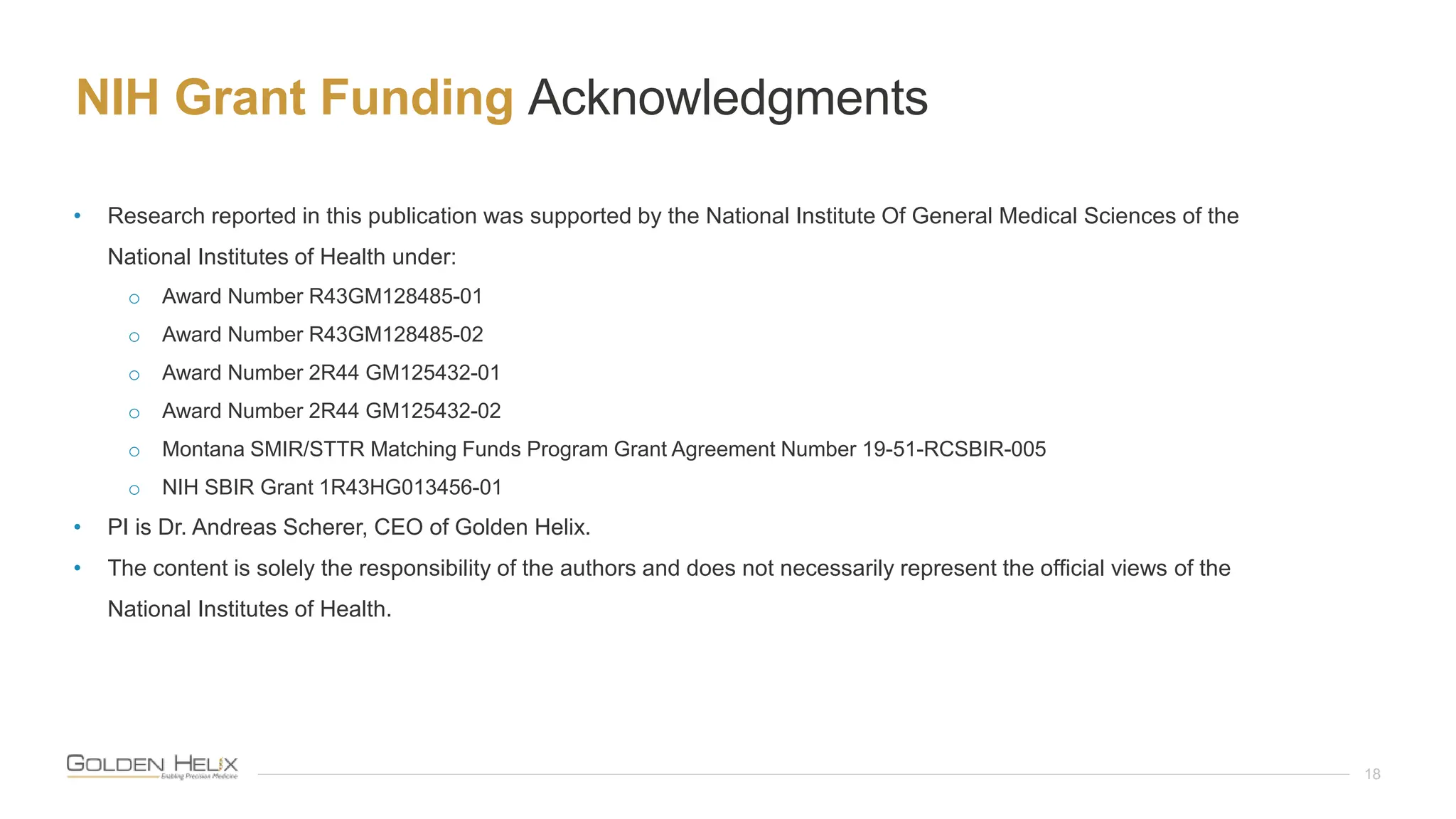 NIH Grant Funding Acknowledgments
18
• Research reported in this publication was supported by the National Institute Of General Medical Sciences of the
National Institutes of Health under:
o Award Number R43GM128485-01
o Award Number R43GM128485-02
o Award Number 2R44 GM125432-01
o Award Number 2R44 GM125432-02
o Montana SMIR/STTR Matching Funds Program Grant Agreement Number 19-51-RCSBIR-005
o NIH SBIR Grant 1R43HG013456-01
• PI is Dr. Andreas Scherer, CEO of Golden Helix.
• The content is solely the responsibility of the authors and does not necessarily represent the official views of the
National Institutes of Health.
 