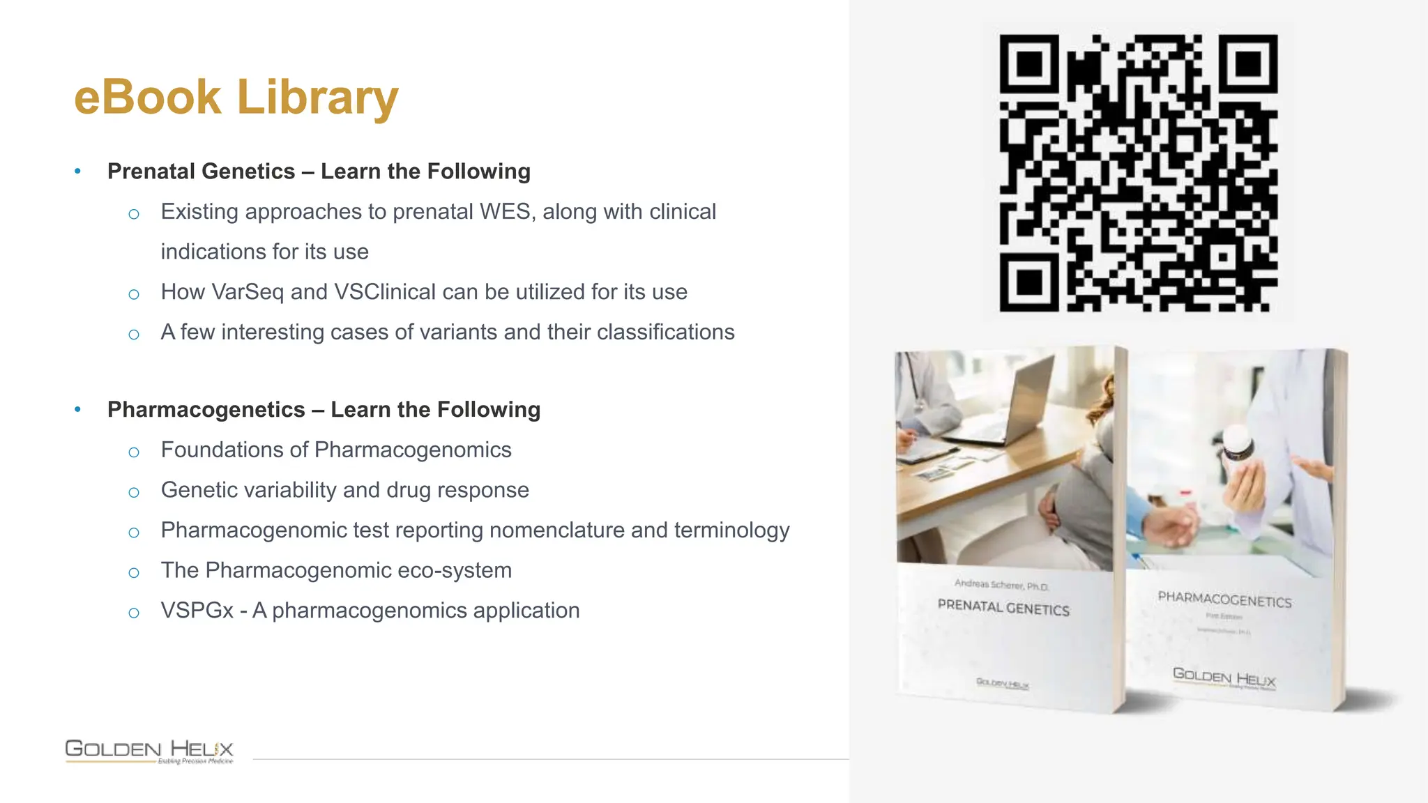 eBook Library
20
• Prenatal Genetics – Learn the Following
o Existing approaches to prenatal WES, along with clinical
indications for its use
o How VarSeq and VSClinical can be utilized for its use
o A few interesting cases of variants and their classifications
• Pharmacogenetics – Learn the Following
o Foundations of Pharmacogenomics
o Genetic variability and drug response
o Pharmacogenomic test reporting nomenclature and terminology
o The Pharmacogenomic eco-system
o VSPGx - A pharmacogenomics application
 