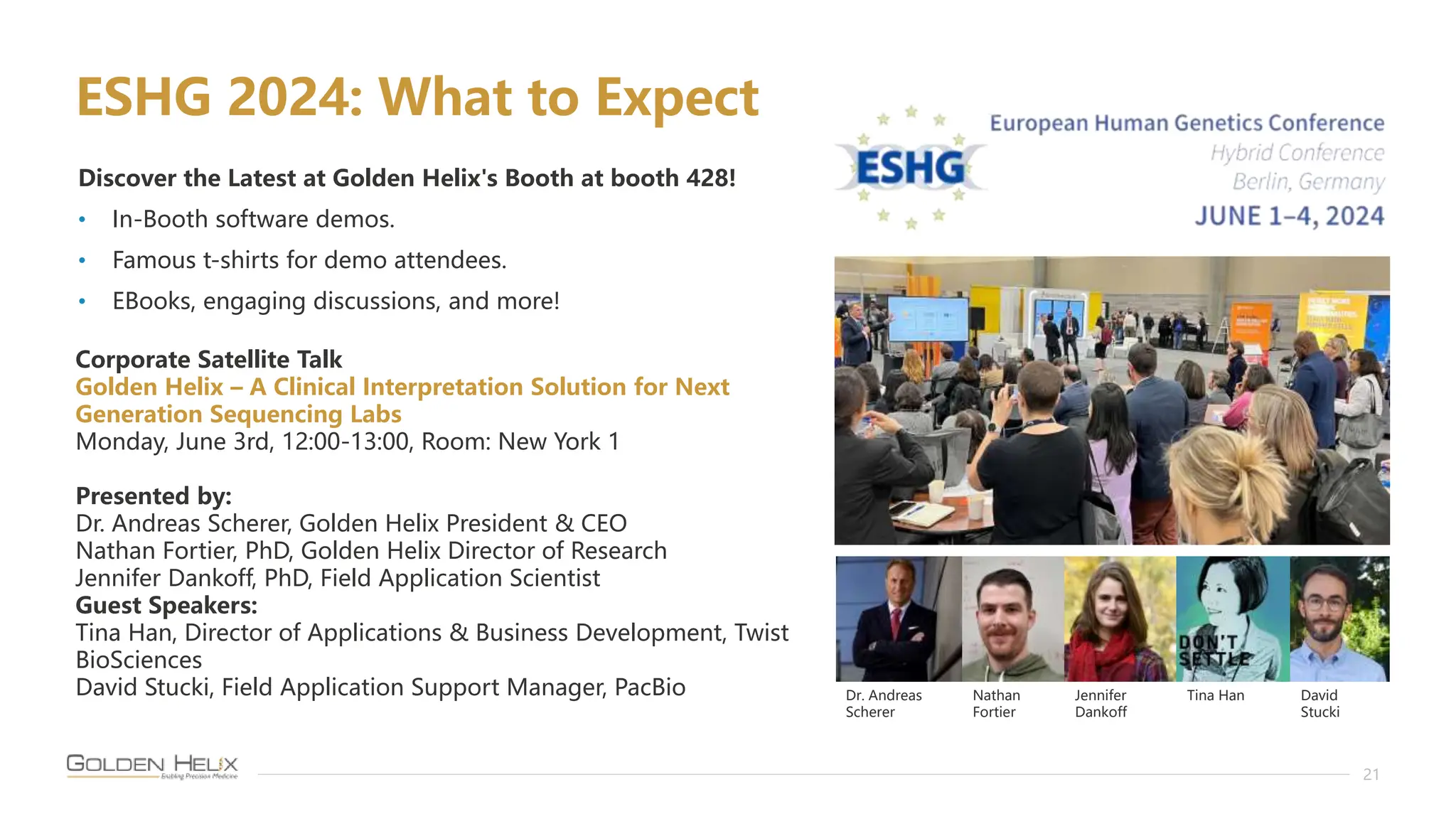 21
Discover the Latest at Golden Helix's Booth at booth 428!
• In-Booth software demos.
• Famous t-shirts for demo attendees.
• EBooks, engaging discussions, and more!
Corporate Satellite Talk
Golden Helix – A Clinical Interpretation Solution for Next
Generation Sequencing Labs
Monday, June 3rd, 12:00-13:00, Room: New York 1
Presented by:
Dr. Andreas Scherer, Golden Helix President & CEO
Nathan Fortier, PhD, Golden Helix Director of Research
Jennifer Dankoff, PhD, Field Application Scientist
Guest Speakers:
Tina Han, Director of Applications & Business Development, Twist
BioSciences
David Stucki, Field Application Support Manager, PacBio
ESHG 2024: What to Expect
Dr. Andreas
Scherer
Nathan
Fortier
Jennifer
Dankoff
Tina Han David
Stucki
 