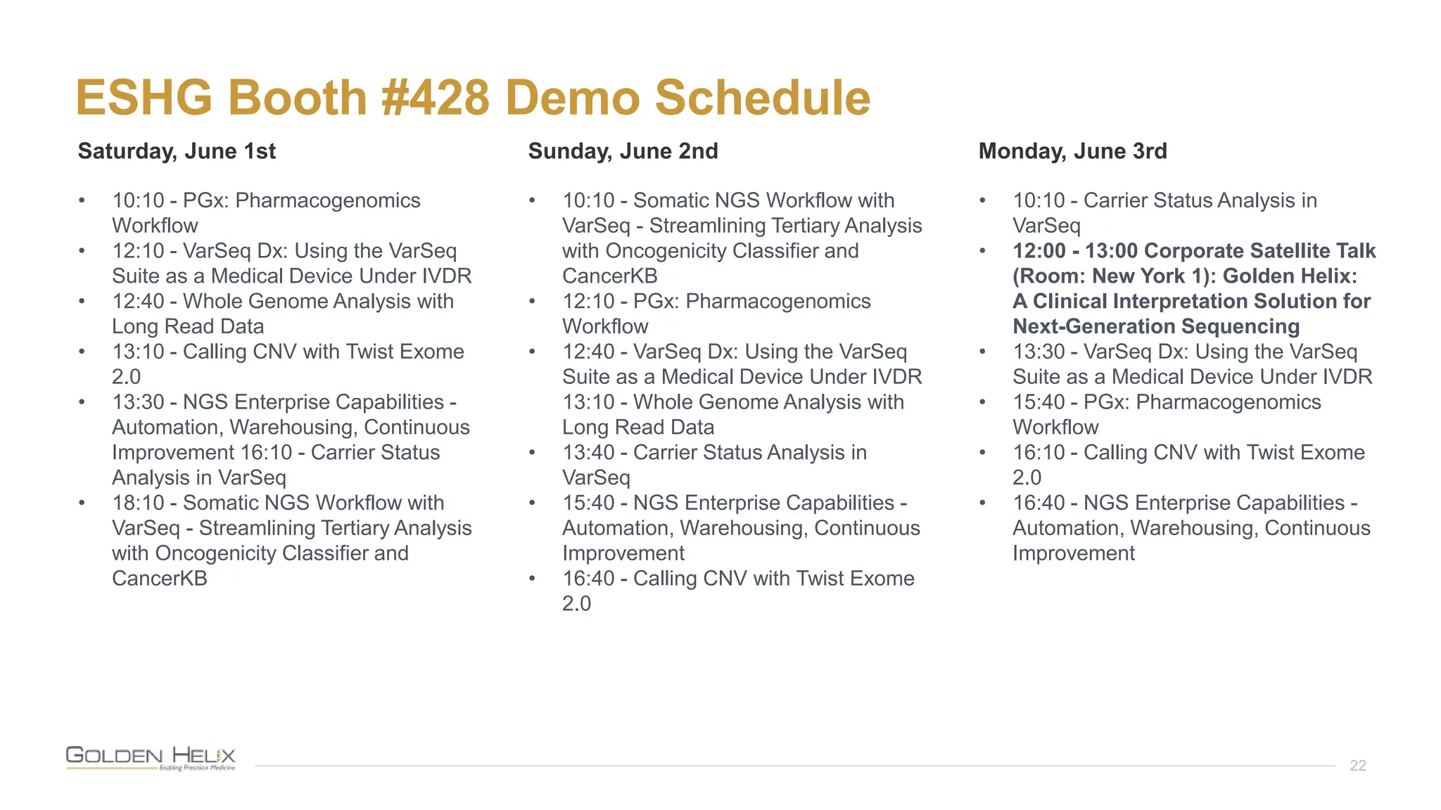 ESHG Booth #428 Demo Schedule
22
Saturday, June 1st Sunday, June 2nd Monday, June 3rd
• 10:10 - PGx: Pharmacogenomics
Workflow
• 12:10 - VarSeq Dx: Using the VarSeq
Suite as a Medical Device Under IVDR
• 12:40 - Whole Genome Analysis with
Long Read Data
• 13:10 - Calling CNV with Twist Exome
2.0
• 13:30 - NGS Enterprise Capabilities -
Automation, Warehousing, Continuous
Improvement 16:10 - Carrier Status
Analysis in VarSeq
• 18:10 - Somatic NGS Workflow with
VarSeq - Streamlining Tertiary Analysis
with Oncogenicity Classifier and
CancerKB
• 10:10 - Somatic NGS Workflow with
VarSeq - Streamlining Tertiary Analysis
with Oncogenicity Classifier and
CancerKB
• 12:10 - PGx: Pharmacogenomics
Workflow
• 12:40 - VarSeq Dx: Using the VarSeq
Suite as a Medical Device Under IVDR
13:10 - Whole Genome Analysis with
Long Read Data
• 13:40 - Carrier Status Analysis in
VarSeq
• 15:40 - NGS Enterprise Capabilities -
Automation, Warehousing, Continuous
Improvement
• 16:40 - Calling CNV with Twist Exome
2.0
• 10:10 - Carrier Status Analysis in
VarSeq
• 12:00 - 13:00 Corporate Satellite Talk
(Room: New York 1): Golden Helix:
A Clinical Interpretation Solution for
Next-Generation Sequencing
• 13:30 - VarSeq Dx: Using the VarSeq
Suite as a Medical Device Under IVDR
• 15:40 - PGx: Pharmacogenomics
Workflow
• 16:10 - Calling CNV with Twist Exome
2.0
• 16:40 - NGS Enterprise Capabilities -
Automation, Warehousing, Continuous
Improvement
 