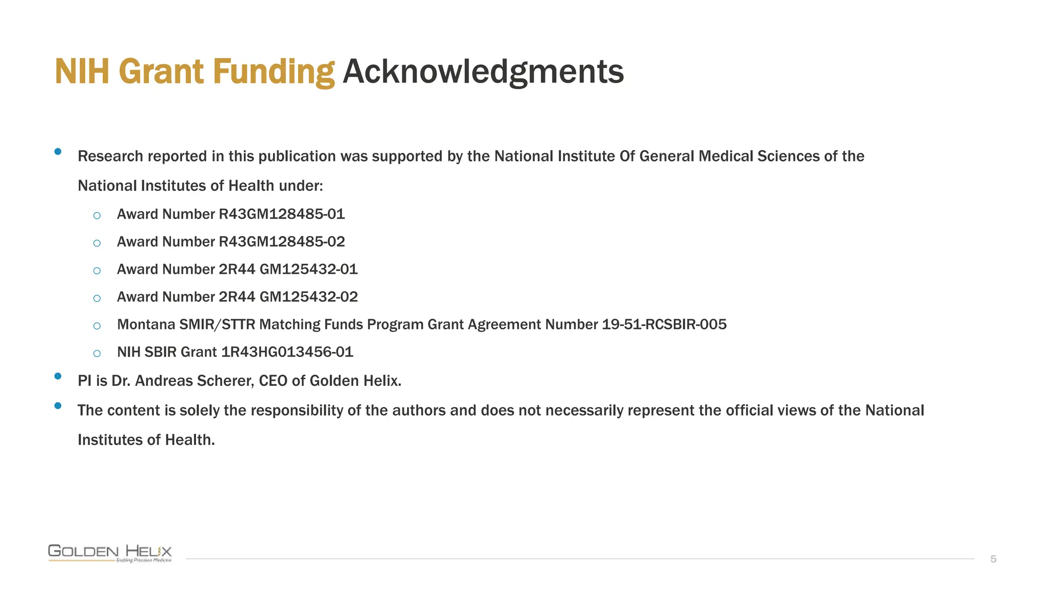 NIH Grant Funding Acknowledgments
5
• Research reported in this publication was supported by the National Institute Of General Medical Sciences of the
National Institutes of Health under:
o Award Number R43GM128485-01
o Award Number R43GM128485-02
o Award Number 2R44 GM125432-01
o Award Number 2R44 GM125432-02
o Montana SMIR/STTR Matching Funds Program Grant Agreement Number 19-51-RCSBIR-005
o NIH SBIR Grant 1R43HG013456-01
• PI is Dr. Andreas Scherer, CEO of Golden Helix.
• The content is solely the responsibility of the authors and does not necessarily represent the official views of the National
Institutes of Health.
 