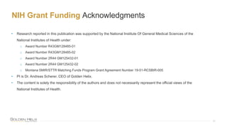 NIH Grant Funding Acknowledgments
32
• Research reported in this publication was supported by the National Institute Of General Medical Sciences of the
National Institutes of Health under:
o Award Number R43GM128485-01
o Award Number R43GM128485-02
o Award Number 2R44 GM125432-01
o Award Number 2R44 GM125432-02
o Montana SMIR/STTR Matching Funds Program Grant Agreement Number 19-51-RCSBIR-005
• PI is Dr. Andreas Scherer, CEO of Golden Helix.
• The content is solely the responsibility of the authors and does not necessarily represent the official views of the
National Institutes of Health.
 