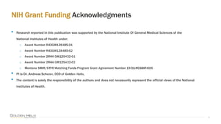 NIH Grant Funding Acknowledgments
4
• Research reported in this publication was supported by the National Institute Of General Medical Sciences of the
National Institutes of Health under:
o Award Number R43GM128485-01
o Award Number R43GM128485-02
o Award Number 2R44 GM125432-01
o Award Number 2R44 GM125432-02
o Montana SMIR/STTR Matching Funds Program Grant Agreement Number 19-51-RCSBIR-005
• PI is Dr. Andreas Scherer, CEO of Golden Helix.
• The content is solely the responsibility of the authors and does not necessarily represent the official views of the National
Institutes of Health.
 