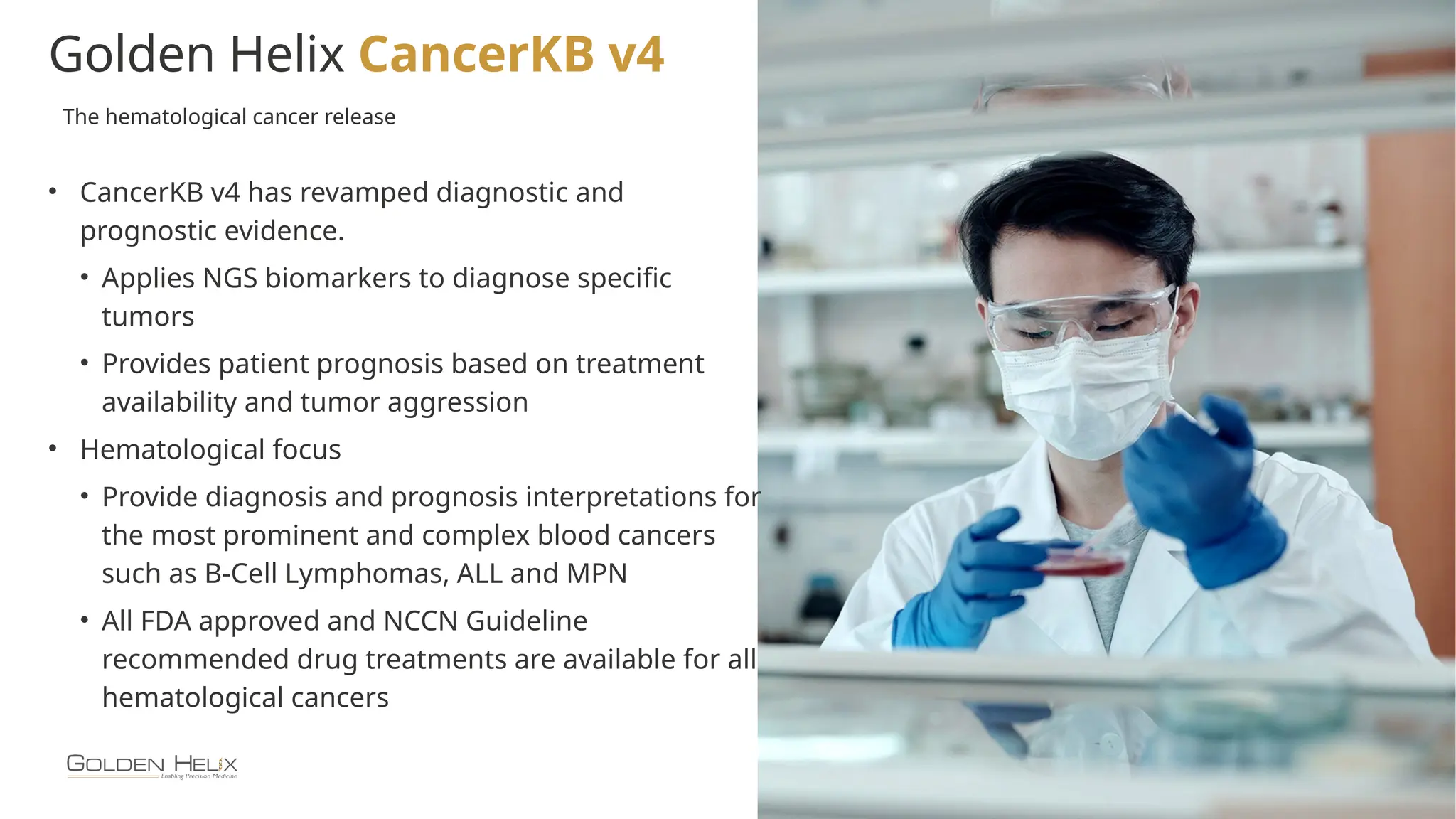 15
Golden Helix CancerKB v4
• CancerKB v4 has revamped diagnostic and
prognostic evidence.
• Applies NGS biomarkers to diagnose specific
tumors
• Provides patient prognosis based on treatment
availability and tumor aggression
• Hematological focus
• Provide diagnosis and prognosis interpretations for
the most prominent and complex blood cancers
such as B-Cell Lymphomas, ALL and MPN
• All FDA approved and NCCN Guideline
recommended drug treatments are available for all
hematological cancers
The hematological cancer release
 