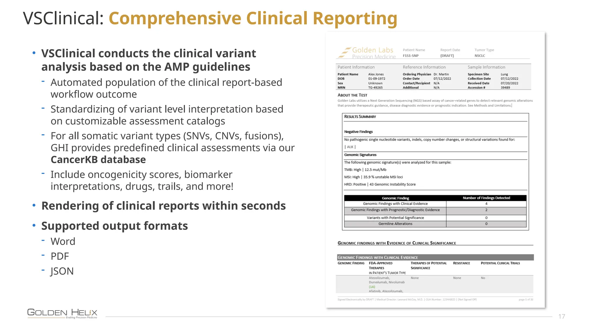 17
VSClinical: Comprehensive Clinical Reporting
• VSClinical conducts the clinical variant
analysis based on the AMP guidelines
- Automated population of the clinical report-based
workflow outcome
- Standardizing of variant level interpretation based
on customizable assessment catalogs
- For all somatic variant types (SNVs, CNVs, fusions),
GHI provides predefined clinical assessments via our
CancerKB database
- Include oncogenicity scores, biomarker
interpretations, drugs, trails, and more!
• Rendering of clinical reports within seconds
• Supported output formats
- Word
- PDF
- JSON
 
