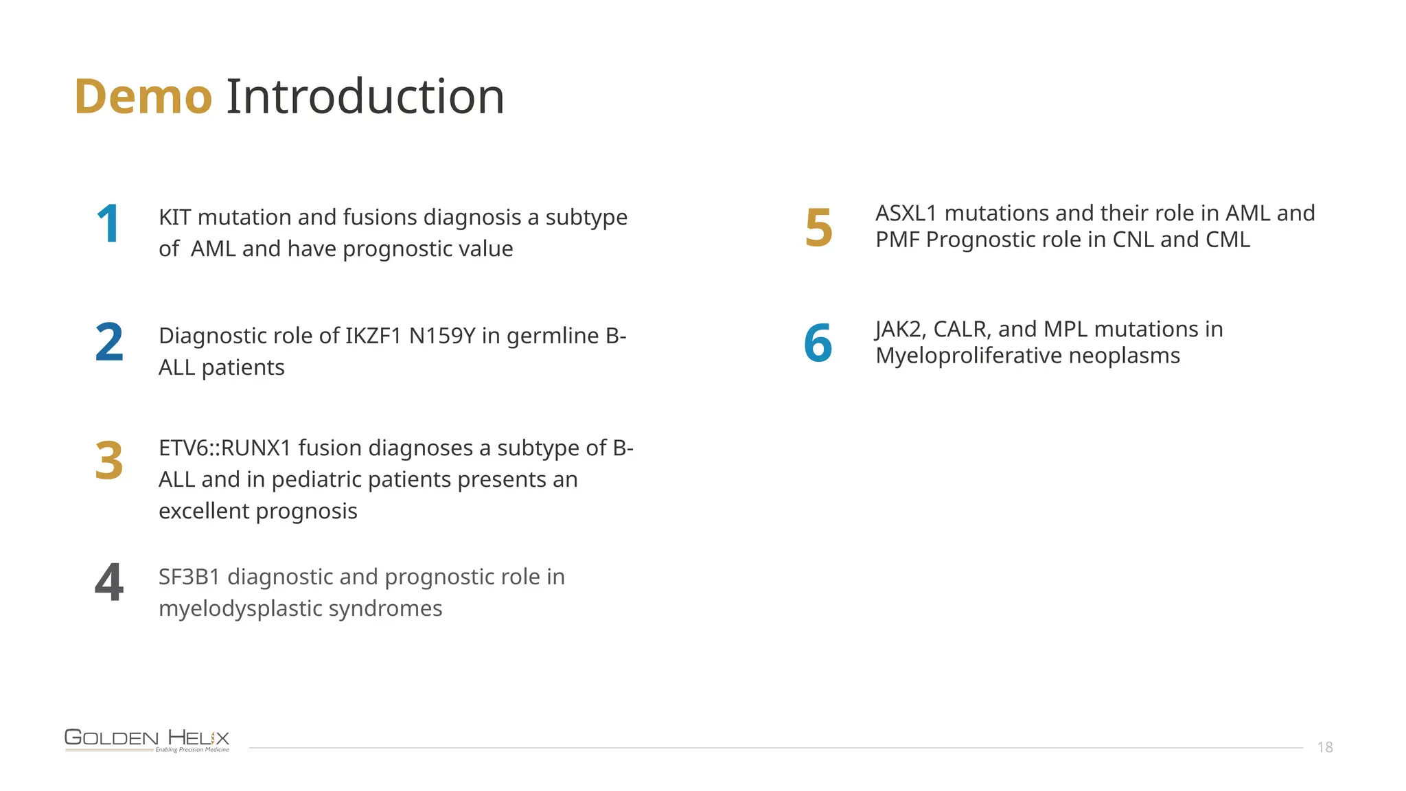 Demo Introduction
18
KIT mutation and fusions diagnosis a subtype
of AML and have prognostic value
ETV6::RUNX1 fusion diagnoses a subtype of B-
ALL and in pediatric patients presents an
excellent prognosis
Diagnostic role of IKZF1 N159Y in germline B-
ALL patients
SF3B1 diagnostic and prognostic role in
myelodysplastic syndromes
1
2
3
4
JAK2, CALR, and MPL mutations in
Myeloproliferative neoplasms
5
6
ASXL1 mutations and their role in AML and
PMF Prognostic role in CNL and CML
 