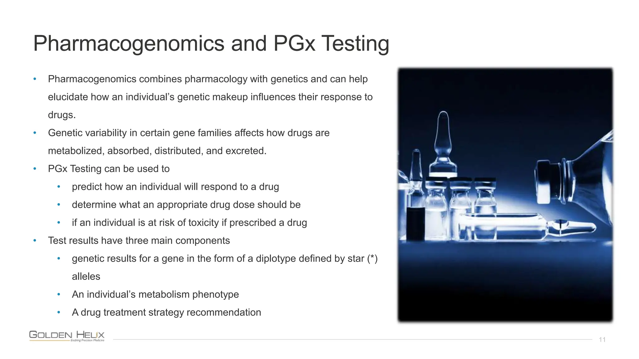 Pharmacogenomics and PGx Testing
11
• Pharmacogenomics combines pharmacology with genetics and can help
elucidate how an individual’s genetic makeup influences their response to
drugs.
• Genetic variability in certain gene families affects how drugs are
metabolized, absorbed, distributed, and excreted.
• PGx Testing can be used to
• predict how an individual will respond to a drug
• determine what an appropriate drug dose should be
• if an individual is at risk of toxicity if prescribed a drug
• Test results have three main components
• genetic results for a gene in the form of a diplotype defined by star (*)
alleles
• An individual’s metabolism phenotype
• A drug treatment strategy recommendation
 