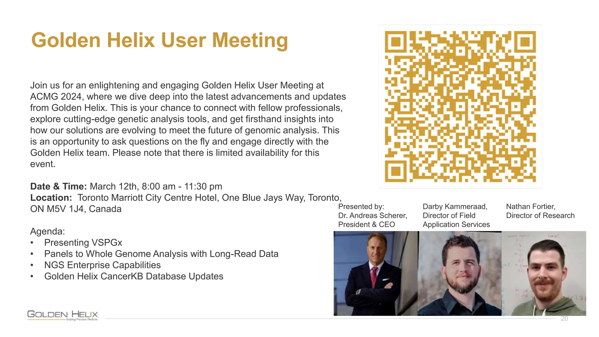 Golden Helix User Meeting
20
Join us for an enlightening and engaging Golden Helix User Meeting at
ACMG 2024, where we dive deep into the latest advancements and updates
from Golden Helix. This is your chance to connect with fellow professionals,
explore cutting-edge genetic analysis tools, and get firsthand insights into
how our solutions are evolving to meet the future of genomic analysis. This
is an opportunity to ask questions on the fly and engage directly with the
Golden Helix team. Please note that there is limited availability for this
event.
Date & Time: March 12th, 8:00 am - 11:30 pm
Location: Toronto Marriott City Centre Hotel, One Blue Jays Way, Toronto,
ON M5V 1J4, Canada
Agenda:
• Presenting VSPGx
• Panels to Whole Genome Analysis with Long-Read Data
• NGS Enterprise Capabilities
• Golden Helix CancerKB Database Updates
Presented by:
Dr. Andreas Scherer,
President & CEO
Darby Kammeraad,
Director of Field
Application Services
Nathan Fortier,
Director of Research
 