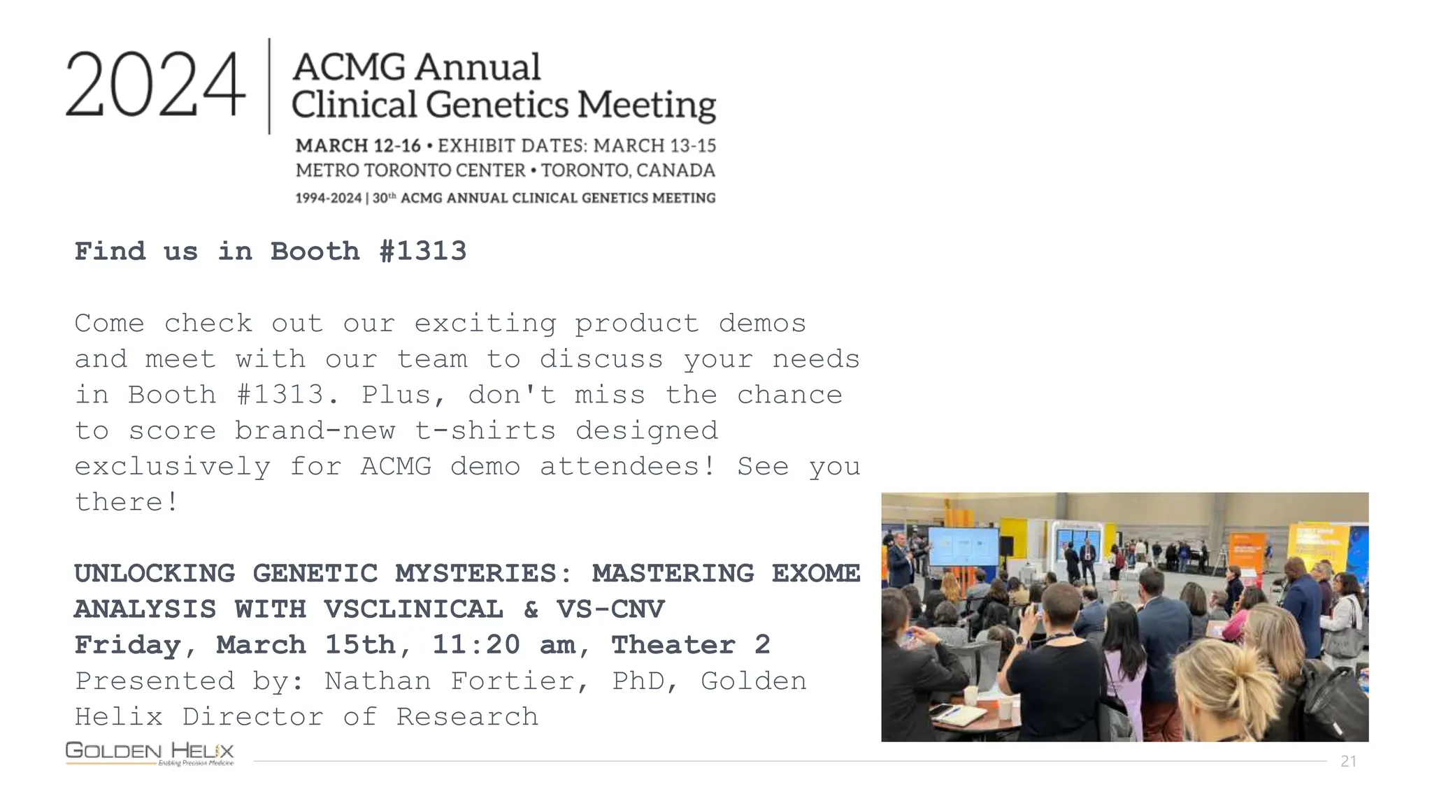 21
Find us in Booth #1313
Come check out our exciting product demos
and meet with our team to discuss your needs
in Booth #1313. Plus, don't miss the chance
to score brand-new t-shirts designed
exclusively for ACMG demo attendees! See you
there!
UNLOCKING GENETIC MYSTERIES: MASTERING EXOME
ANALYSIS WITH VSCLINICAL & VS-CNV
Friday, March 15th, 11:20 am, Theater 2
Presented by: Nathan Fortier, PhD, Golden
Helix Director of Research
 
