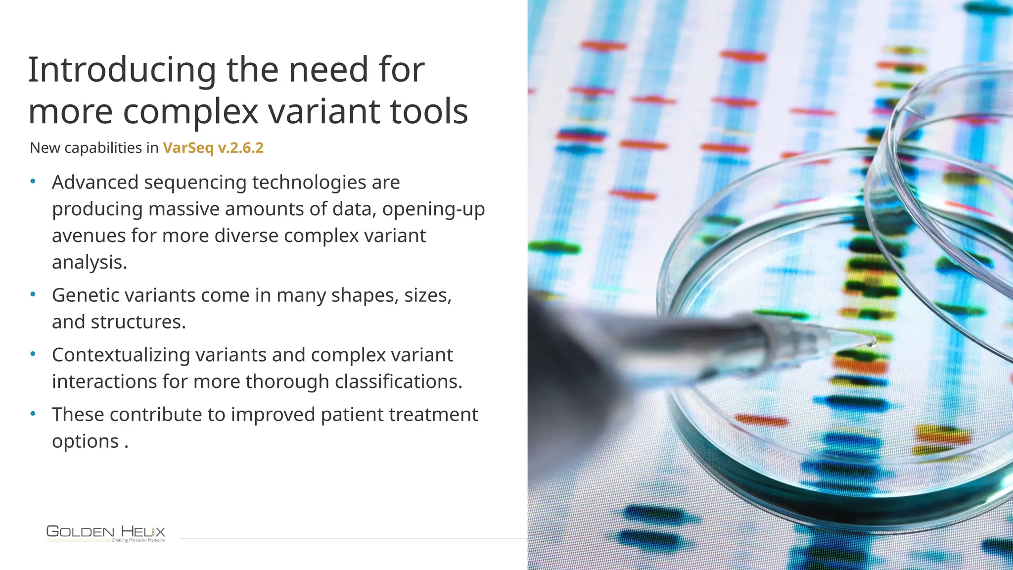 10
Introducing the need for
more complex variant tools
New capabilities in VarSeq v.2.6.2
• Advanced sequencing technologies are
producing massive amounts of data, opening-up
avenues for more diverse complex variant
analysis.
• Genetic variants come in many shapes, sizes,
and structures.
• Contextualizing variants and complex variant
interactions for more thorough classifications.
• These contribute to improved patient treatment
options .
 