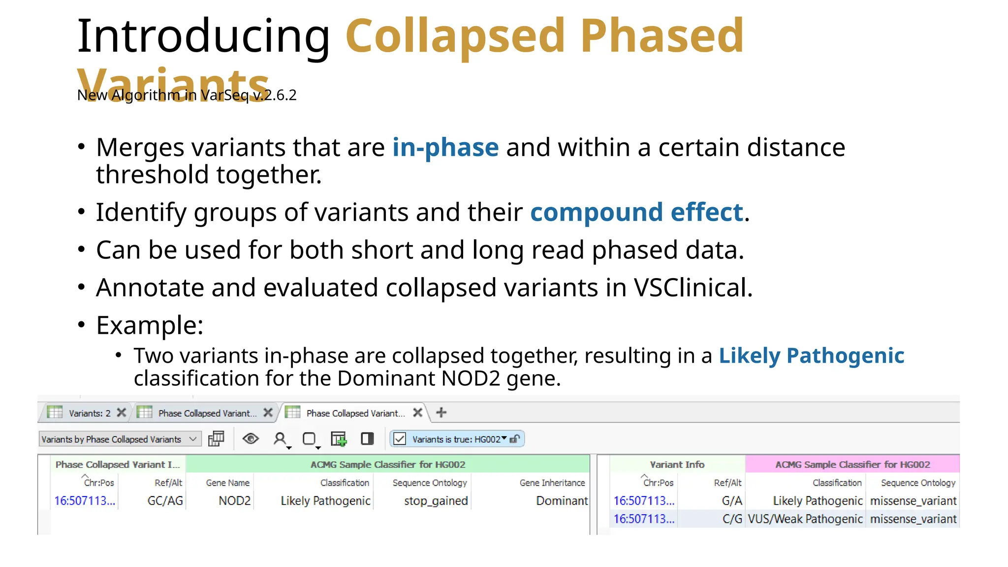 Introducing Collapsed Phased
Variants
• Merges variants that are in-phase and within a certain distance
threshold together.
• Identify groups of variants and their compound effect.
• Can be used for both short and long read phased data.
• Annotate and evaluated collapsed variants in VSClinical.
• Example:
• Two variants in-phase are collapsed together, resulting in a Likely Pathogenic
classification for the Dominant NOD2 gene.
New Algorithm in VarSeq v.2.6.2
 