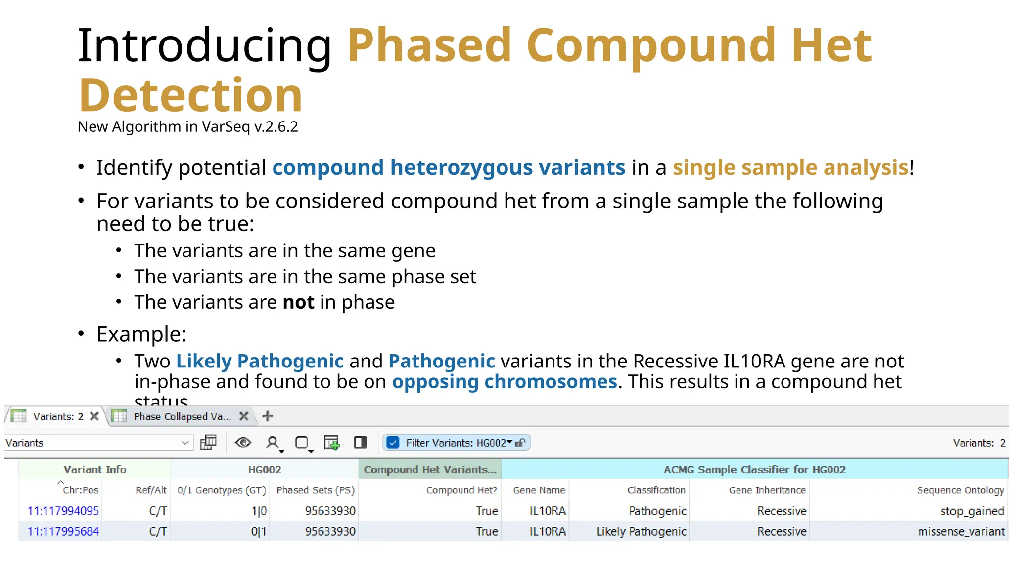 Introducing Phased Compound Het
Detection
• Identify potential compound heterozygous variants in a single sample analysis!
• For variants to be considered compound het from a single sample the following
need to be true:
• The variants are in the same gene
• The variants are in the same phase set
• The variants are not in phase
• Example:
• Two Likely Pathogenic and Pathogenic variants in the Recessive IL10RA gene are not
in-phase and found to be on opposing chromosomes. This results in a compound het
status.
New Algorithm in VarSeq v.2.6.2
 