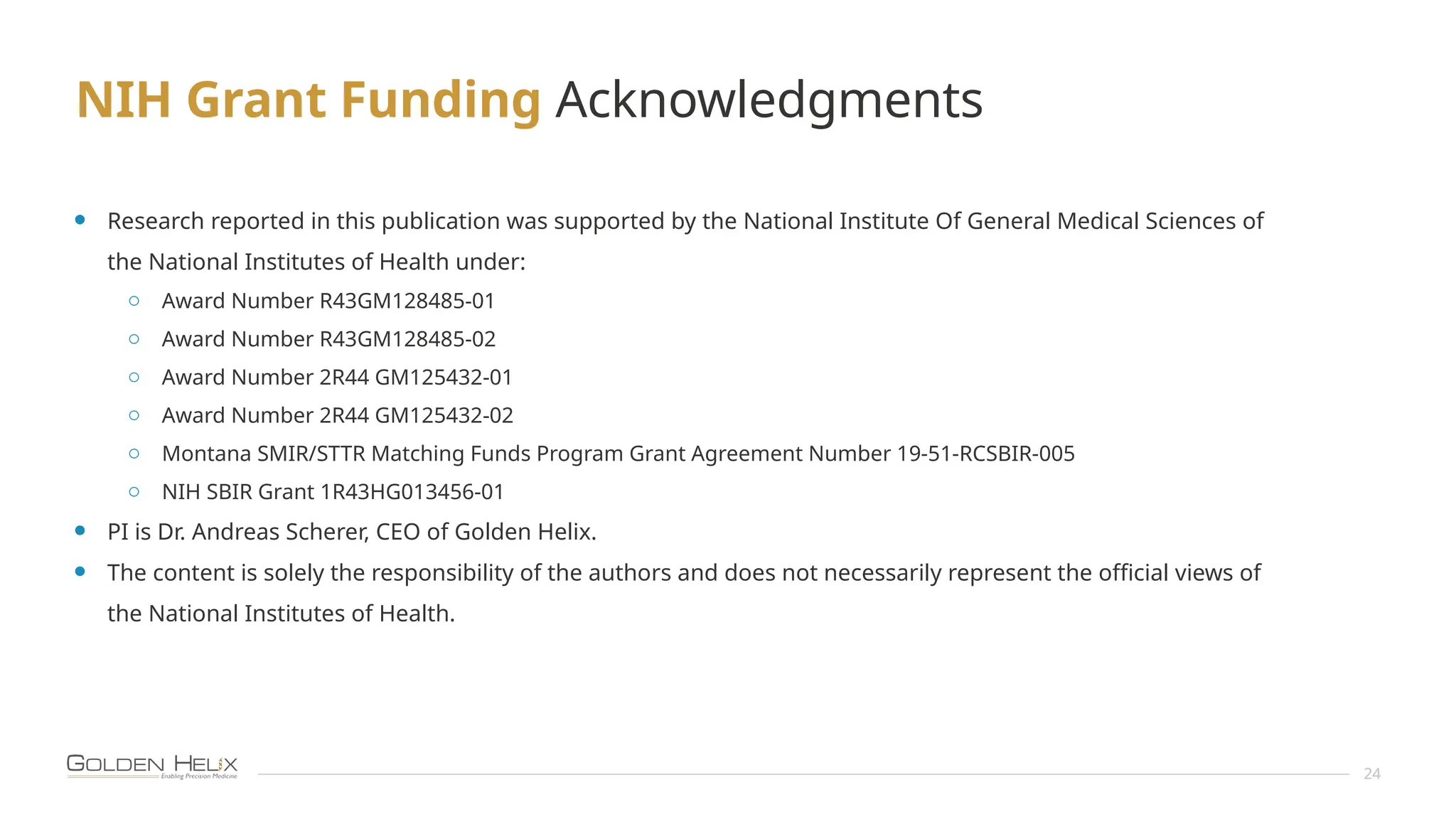 NIH Grant Funding Acknowledgments
24
• Research reported in this publication was supported by the National Institute Of General Medical Sciences of
the National Institutes of Health under:
o Award Number R43GM128485-01
o Award Number R43GM128485-02
o Award Number 2R44 GM125432-01
o Award Number 2R44 GM125432-02
o Montana SMIR/STTR Matching Funds Program Grant Agreement Number 19-51-RCSBIR-005
o NIH SBIR Grant 1R43HG013456-01
• PI is Dr. Andreas Scherer, CEO of Golden Helix.
• The content is solely the responsibility of the authors and does not necessarily represent the official views of
the National Institutes of Health.
 