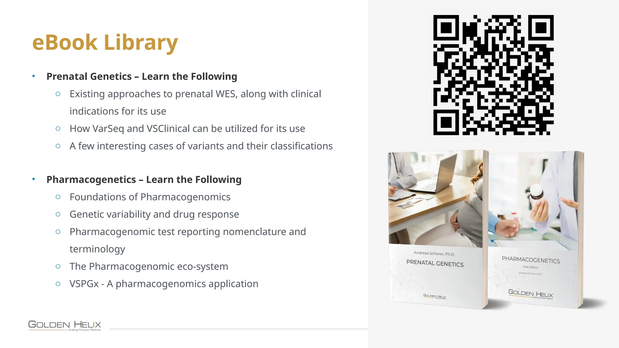 eBook Library
26
• Prenatal Genetics – Learn the Following
o Existing approaches to prenatal WES, along with clinical
indications for its use
o How VarSeq and VSClinical can be utilized for its use
o A few interesting cases of variants and their classifications
• Pharmacogenetics – Learn the Following
o Foundations of Pharmacogenomics
o Genetic variability and drug response
o Pharmacogenomic test reporting nomenclature and
terminology
o The Pharmacogenomic eco-system
o VSPGx - A pharmacogenomics application
 