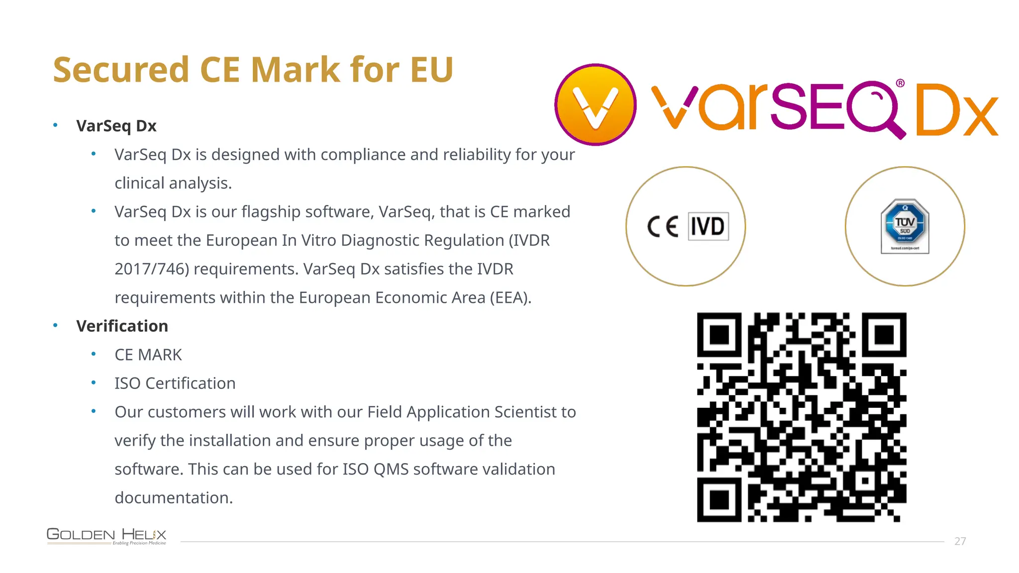 Secured CE Mark for EU
27
• VarSeq Dx
• VarSeq Dx is designed with compliance and reliability for your
clinical analysis.
• VarSeq Dx is our flagship software, VarSeq, that is CE marked
to meet the European In Vitro Diagnostic Regulation (IVDR
2017/746) requirements. VarSeq Dx satisfies the IVDR
requirements within the European Economic Area (EEA).
• Verification
• CE MARK
• ISO Certification
• Our customers will work with our Field Application Scientist to
verify the installation and ensure proper usage of the
software. This can be used for ISO QMS software validation
documentation.
 