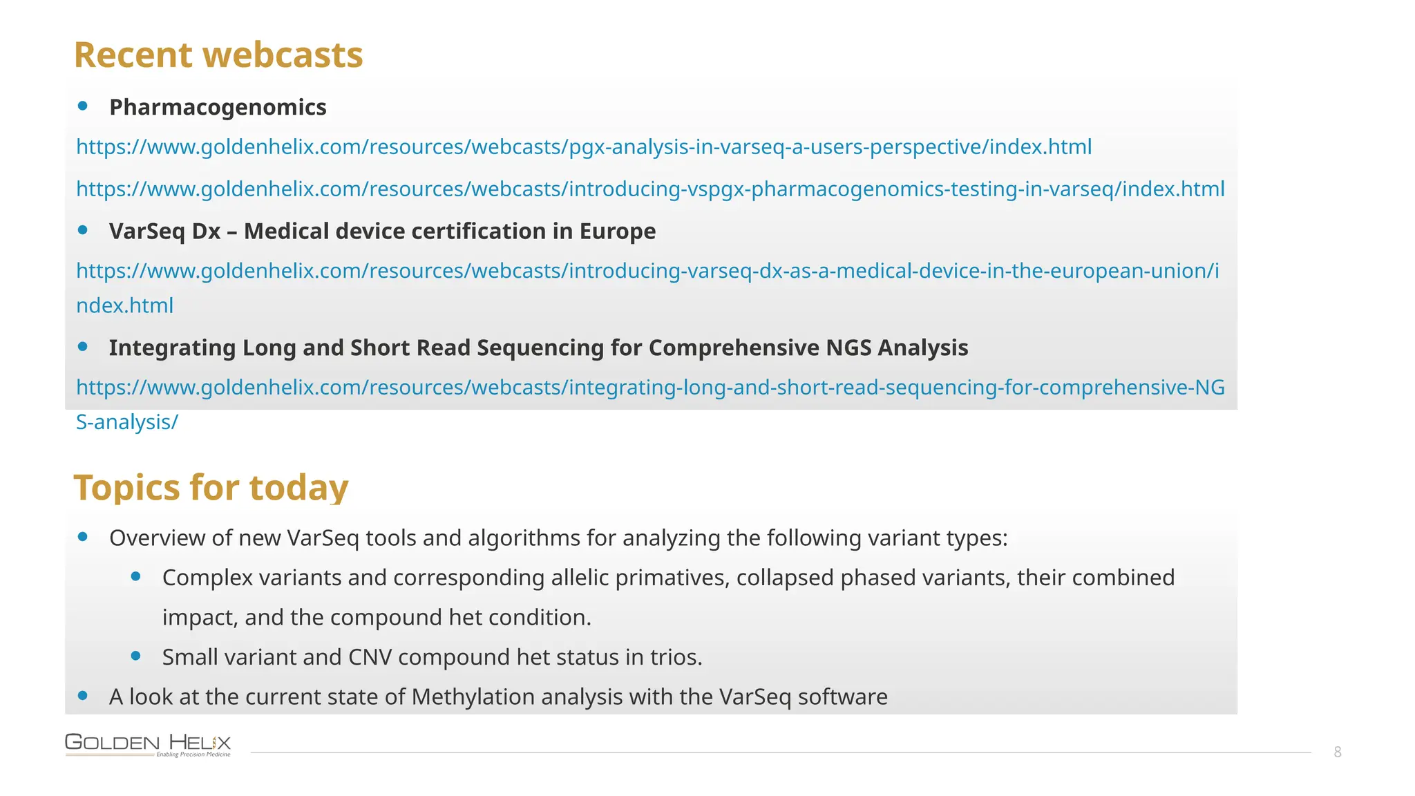 Recent webcasts
8
• Pharmacogenomics
https://www.goldenhelix.com/resources/webcasts/pgx-analysis-in-varseq-a-users-perspective/index.html
https://www.goldenhelix.com/resources/webcasts/introducing-vspgx-pharmacogenomics-testing-in-varseq/index.html
• VarSeq Dx – Medical device certification in Europe
https://www.goldenhelix.com/resources/webcasts/introducing-varseq-dx-as-a-medical-device-in-the-european-union/i
ndex.html
• Integrating Long and Short Read Sequencing for Comprehensive NGS Analysis
https://www.goldenhelix.com/resources/webcasts/integrating-long-and-short-read-sequencing-for-comprehensive-NG
S-analysis/
Topics for today
• Overview of new VarSeq tools and algorithms for analyzing the following variant types:
• Complex variants and corresponding allelic primatives, collapsed phased variants, their combined
impact, and the compound het condition.
• Small variant and CNV compound het status in trios.
• A look at the current state of Methylation analysis with the VarSeq software
 