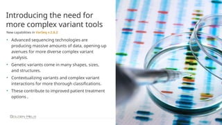 10
Introducing the need for
more complex variant tools
New capabilities in VarSeq v.2.6.2
• Advanced sequencing technologies are
producing massive amounts of data, opening-up
avenues for more diverse complex variant
analysis.
• Genetic variants come in many shapes, sizes,
and structures.
• Contextualizing variants and complex variant
interactions for more thorough classifications.
• These contribute to improved patient treatment
options .
 