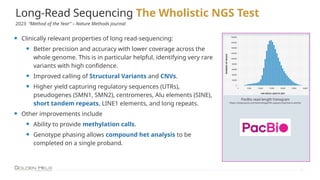 Long-Read Sequencing The Wholistic NGS Test
11
• Clinically relevant properties of long read-sequencing:
• Better precision and accuracy with lower coverage across the
whole genome. This is in particular helpful, identifying very rare
variants with high confidence.
• Improved calling of Structural Variants and CNVs.
• Higher yield capturing regulatory sequences (UTRs),
pseudogenes (SMN1, SMN2), centromeres, Alu elements (SINE),
short tandem repeats, LINE1 elements, and long repeats.
• Other improvements include
• Ability to provide methylation calls.
• Genotype phasing allows compound het analysis to be
completed on a single proband.
PacBio read length histogram
https://www.pacb.com/technology/hifi-sequencing/how-it-works/
2023 “Method of the Year” – Nature Methods journal
 