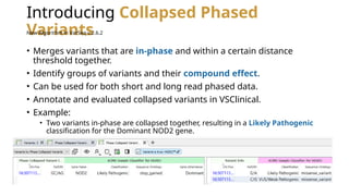Introducing Collapsed Phased
Variants
• Merges variants that are in-phase and within a certain distance
threshold together.
• Identify groups of variants and their compound effect.
• Can be used for both short and long read phased data.
• Annotate and evaluated collapsed variants in VSClinical.
• Example:
• Two variants in-phase are collapsed together, resulting in a Likely Pathogenic
classification for the Dominant NOD2 gene.
New Algorithm in VarSeq v.2.6.2
 
